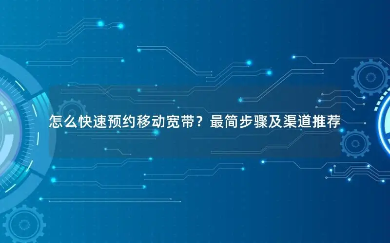 怎么快速预约移动宽带？最简步骤及渠道推荐