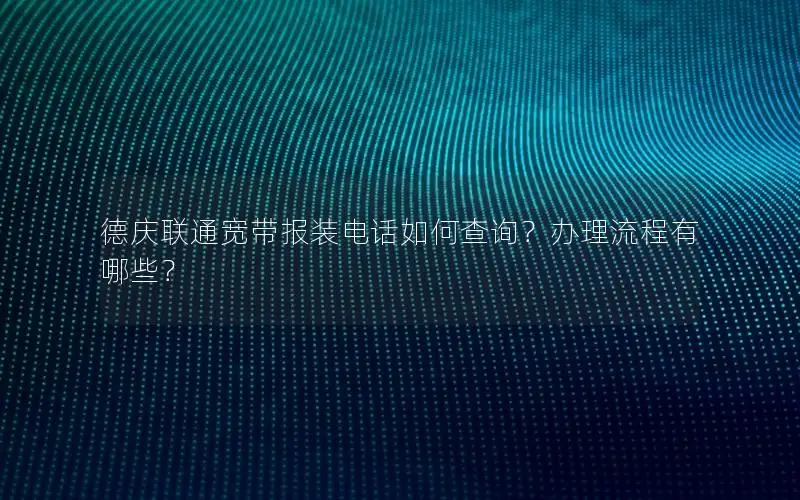 德庆联通宽带报装电话如何查询？办理流程有哪些？