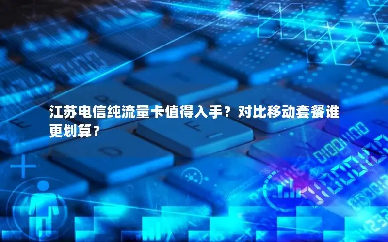 江苏电信纯流量卡值得入手？对比移动套餐谁更划算？