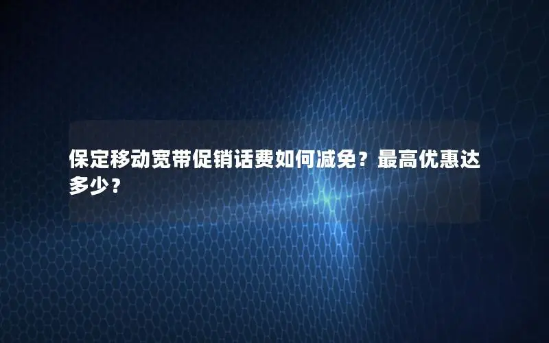 保定移动宽带促销话费如何减免？最高优惠达多少？