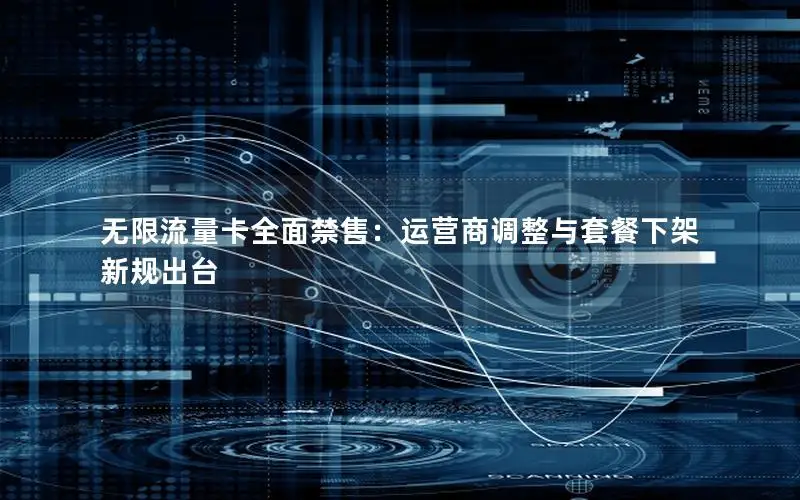 无限流量卡全面禁售：运营商调整与套餐下架新规出台