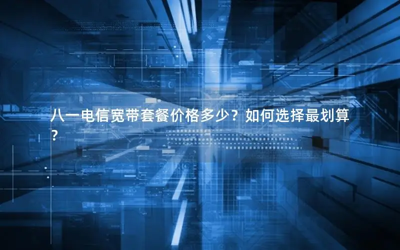 八一电信宽带套餐价格多少？如何选择最划算？