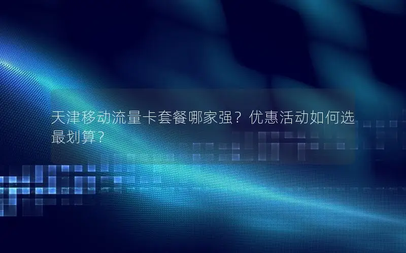 天津移动流量卡套餐哪家强？优惠活动如何选最划算？