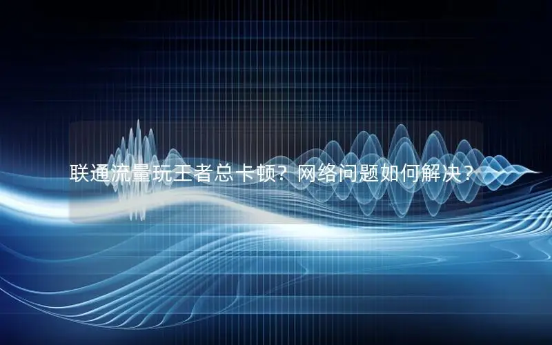 联通流量玩王者总卡顿？网络问题如何解决？
