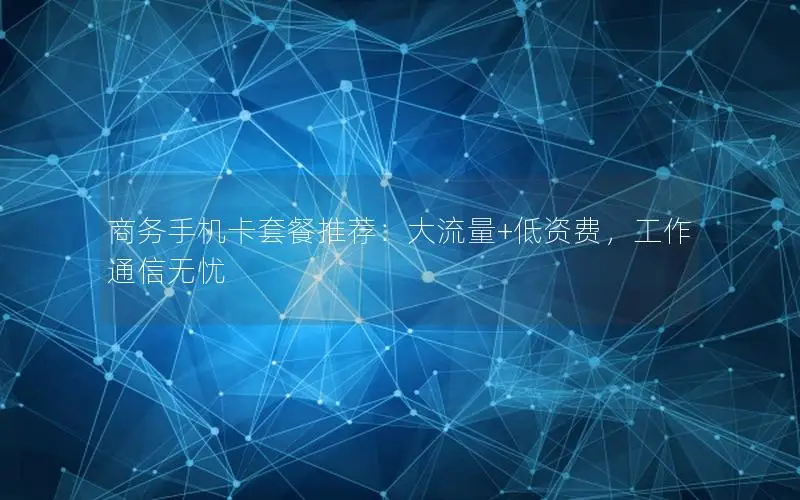 商务手机卡套餐推荐：大流量+低资费，工作通信无忧