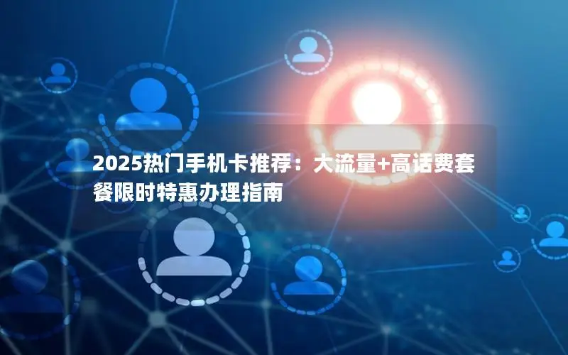 2025热门手机卡推荐：大流量+高话费套餐限时特惠办理指南