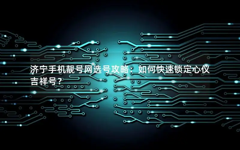 济宁手机靓号网选号攻略：如何快速锁定心仪吉祥号？