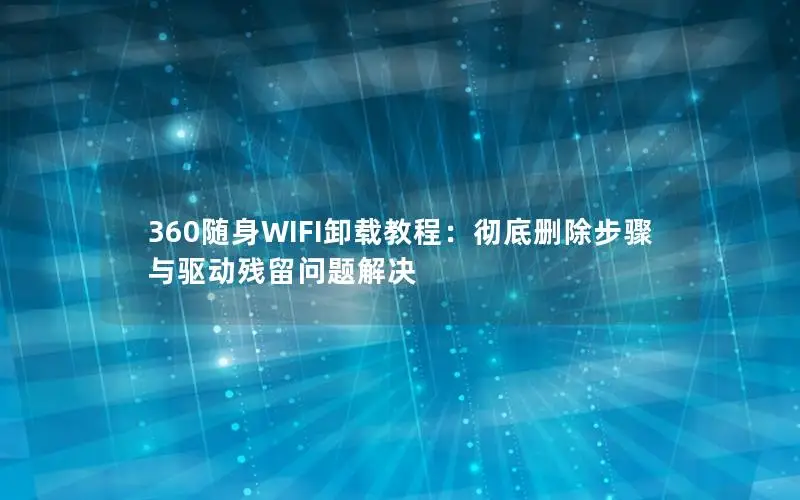 360随身WIFI卸载教程：彻底删除步骤与驱动残留问题解决