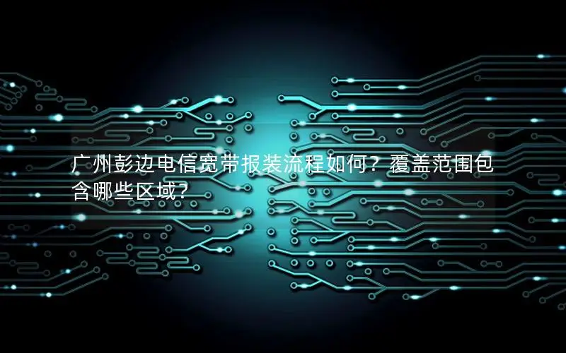 广州彭边电信宽带报装流程如何？覆盖范围包含哪些区域？