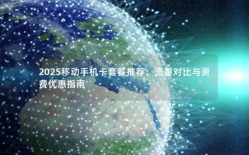 2025移动手机卡套餐推荐：流量对比与资费优惠指南