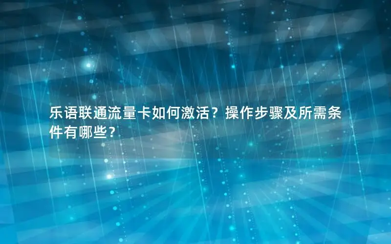 乐语联通流量卡如何激活？操作步骤及所需条件有哪些？