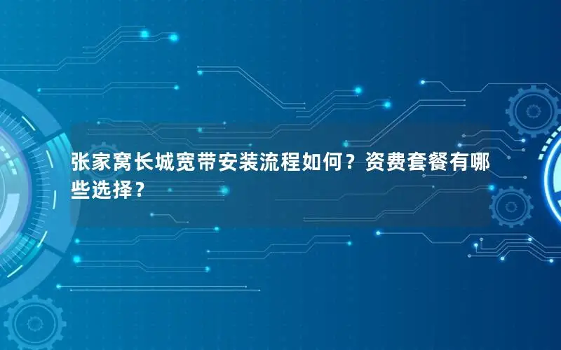 张家窝长城宽带安装流程如何？资费套餐有哪些选择？