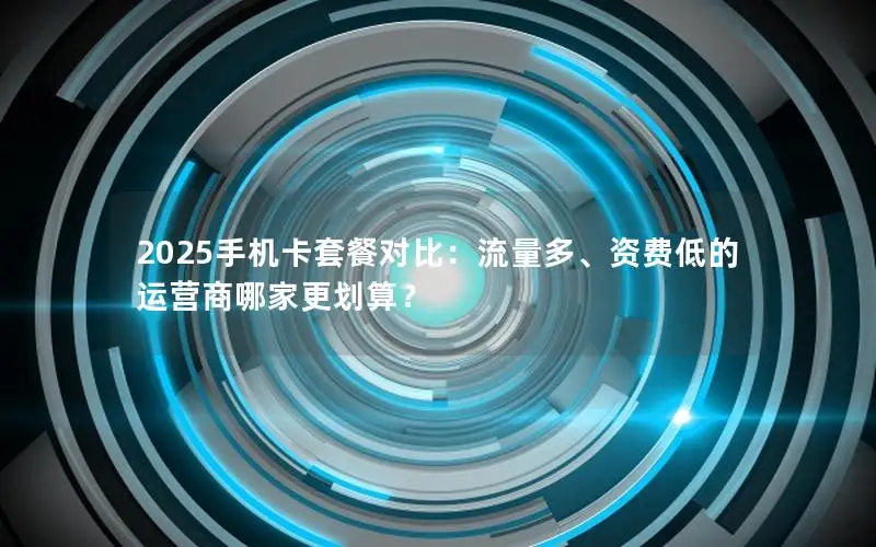 2025手机卡套餐对比：流量多、资费低的运营商哪家更划算？