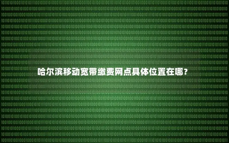 哈尔滨移动宽带缴费网点具体位置在哪？