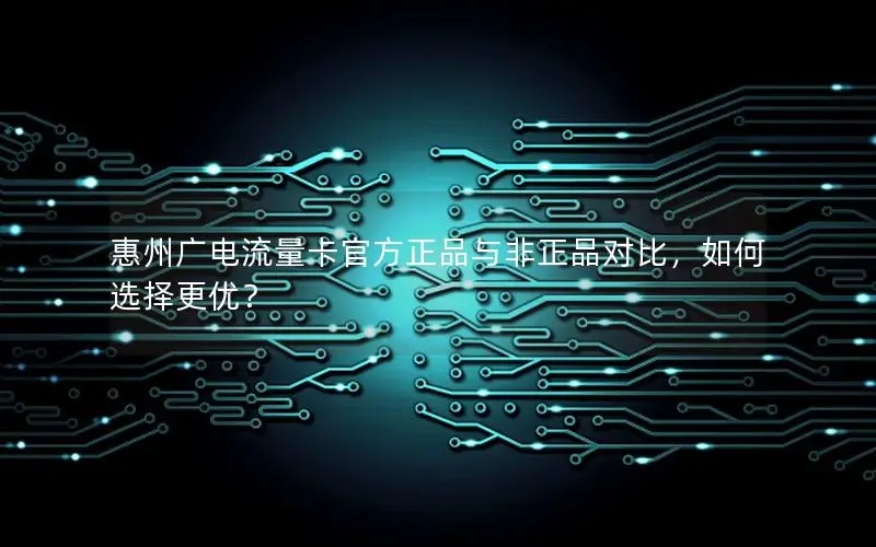 惠州广电流量卡官方正品与非正品对比，如何选择更优？