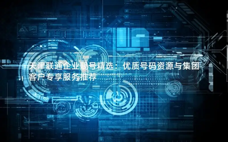 天津联通企业靓号精选：优质号码资源与集团客户专享服务推荐