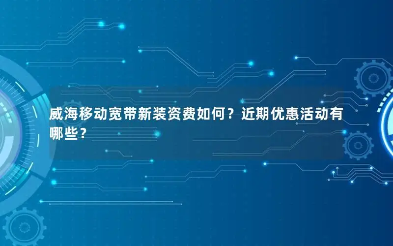 威海移动宽带新装资费如何？近期优惠活动有哪些？