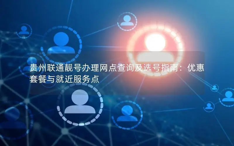 贵州联通靓号办理网点查询及选号指南：优惠套餐与就近服务点