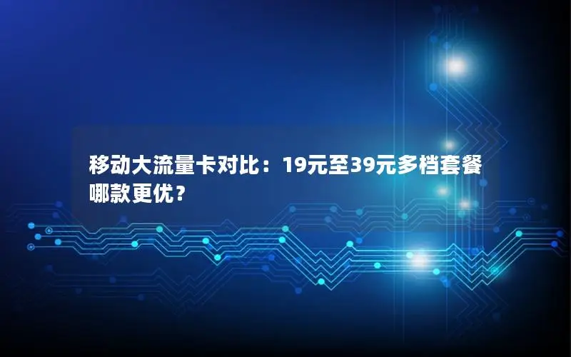 移动大流量卡对比：19元至39元多档套餐哪款更优？