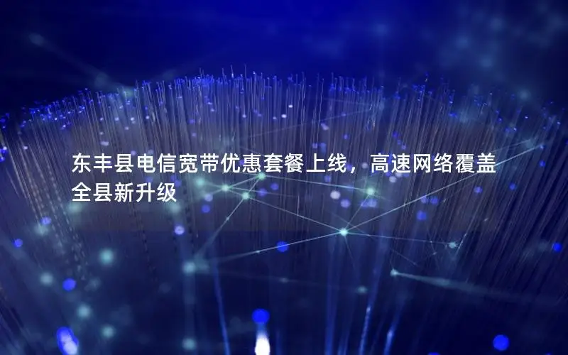 东丰县电信宽带优惠套餐上线，高速网络覆盖全县新升级