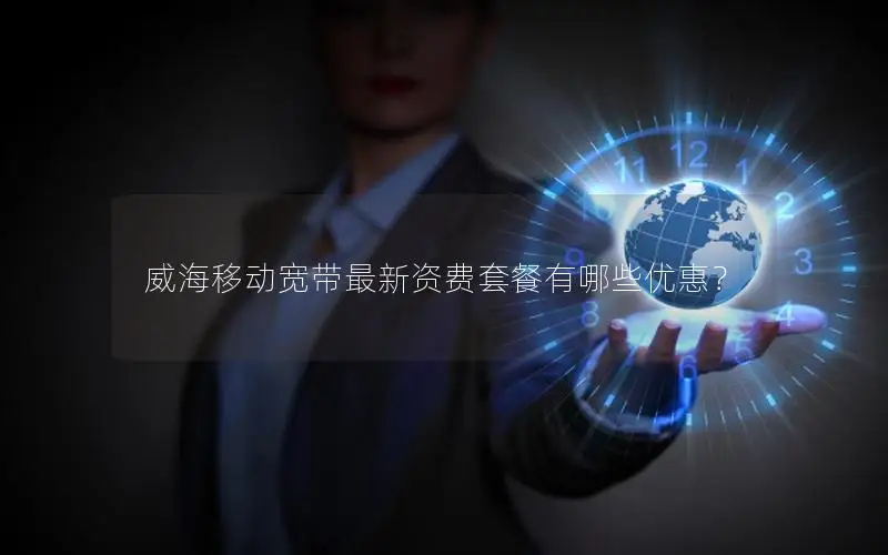 威海移动宽带最新资费套餐有哪些优惠？