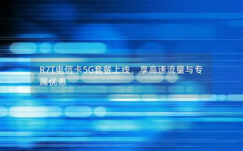 R7T电信卡5G套餐上线，享高速流量与专属优惠