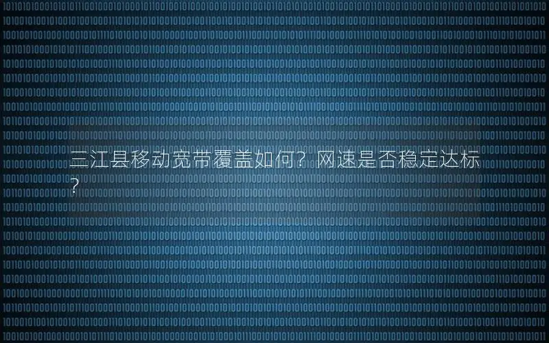 三江县移动宽带覆盖如何？网速是否稳定达标？