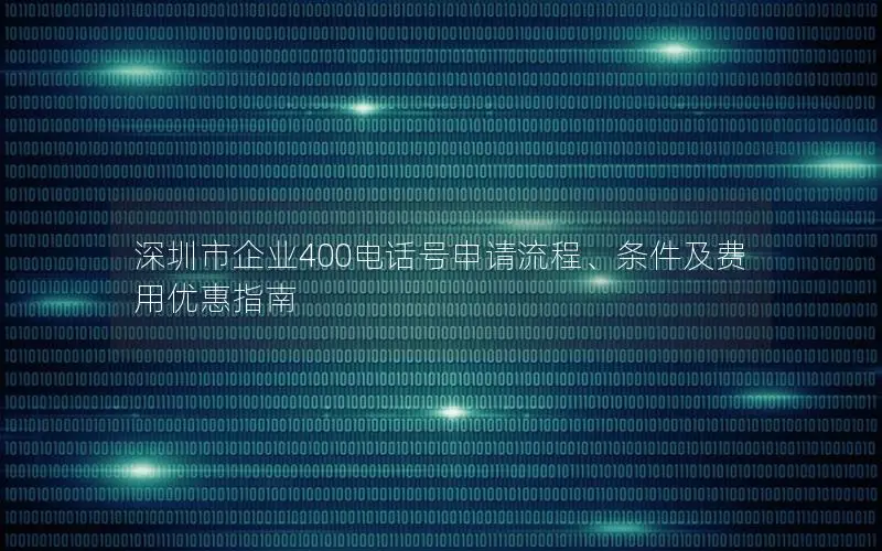 深圳市企业400电话号申请流程、条件及费用优惠指南