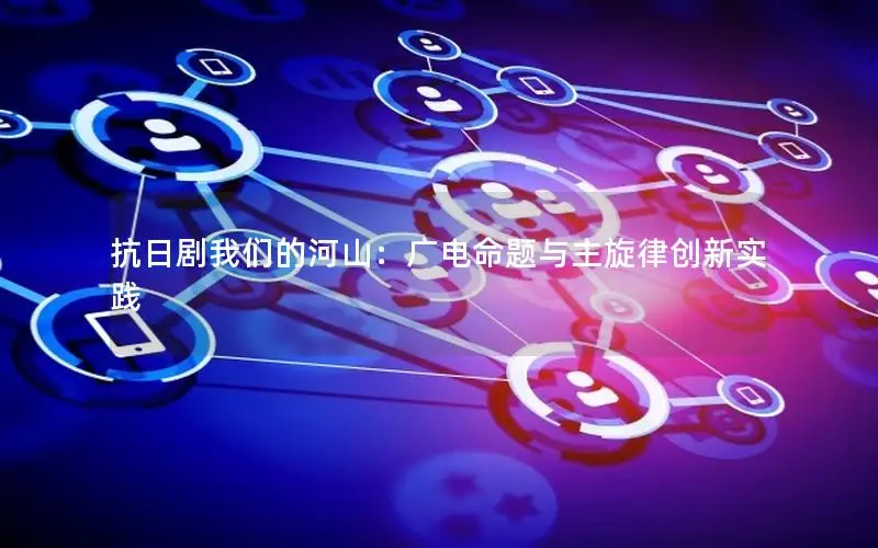 抗日剧我们的河山：广电命题与主旋律创新实践