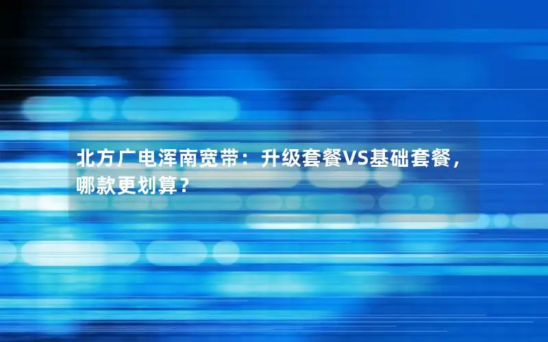 北方广电浑南宽带：升级套餐VS基础套餐，哪款更划算？