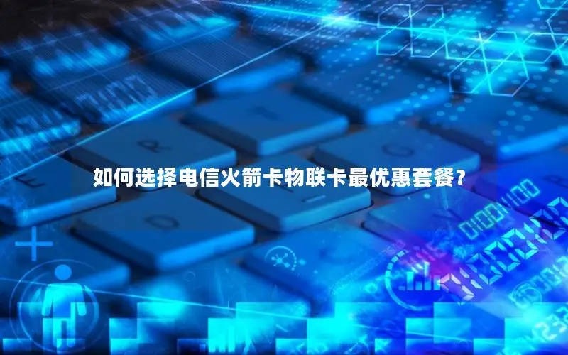 如何选择电信火箭卡物联卡最优惠套餐？