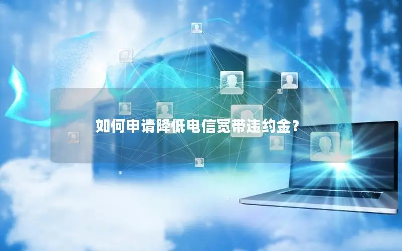 如何申请降低电信宽带违约金？