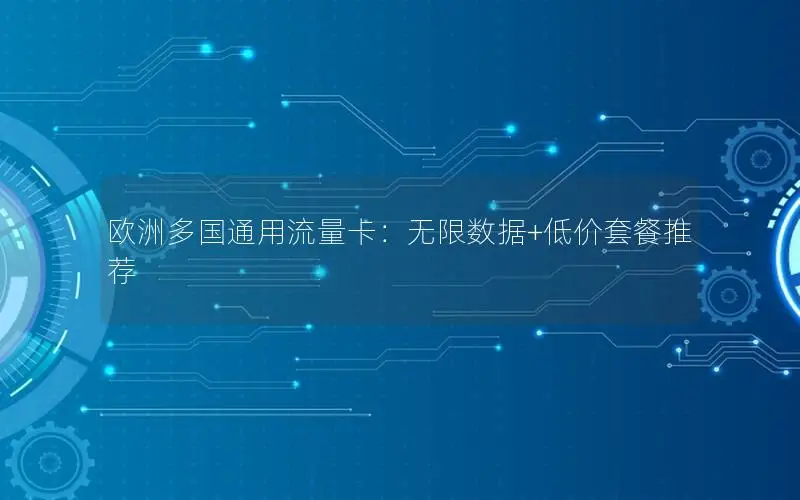 欧洲多国通用流量卡：无限数据+低价套餐推荐