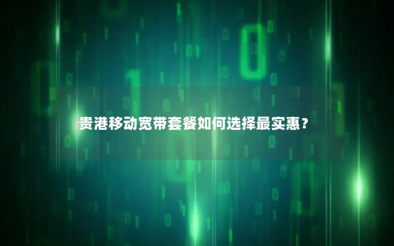 贵港移动宽带套餐如何选择最实惠？