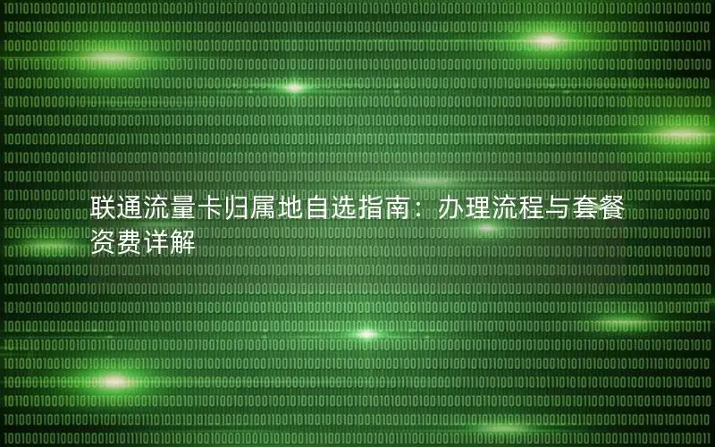 联通流量卡归属地自选指南：办理流程与套餐资费详解