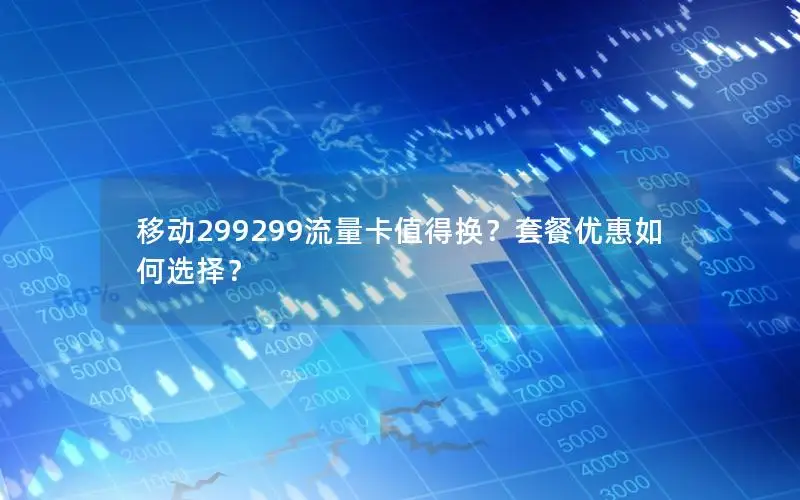 移动299299流量卡值得换？套餐优惠如何选择？