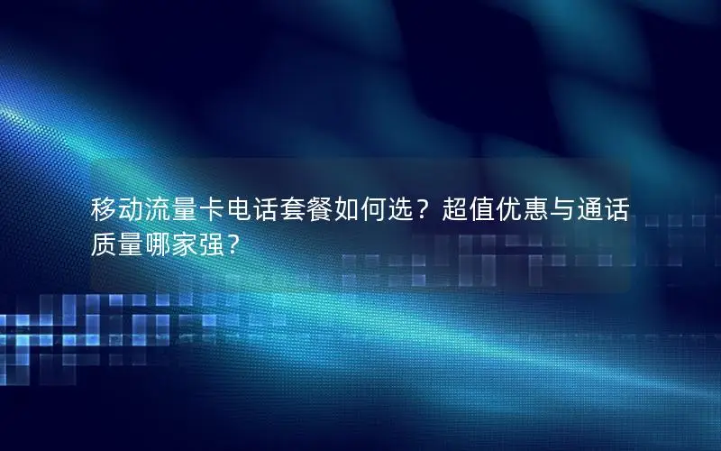 移动流量卡电话套餐如何选？超值优惠与通话质量哪家强？