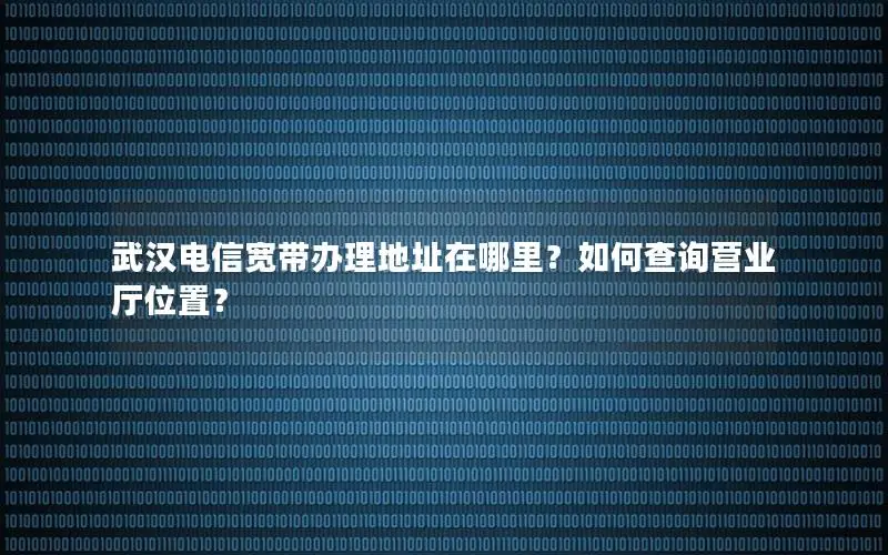 武汉电信宽带办理地址在哪里？如何查询营业厅位置？