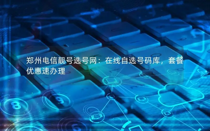 郑州电信靓号选号网：在线自选号码库，套餐优惠速办理
