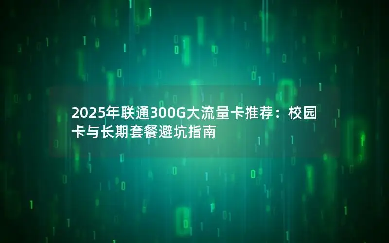 2025年联通300G大流量卡推荐：校园卡与长期套餐避坑指南