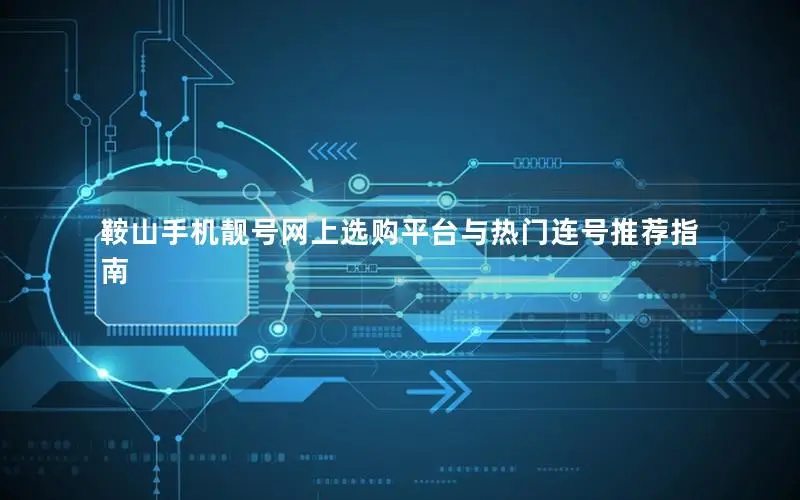 鞍山手机靓号网上选购平台与热门连号推荐指南
