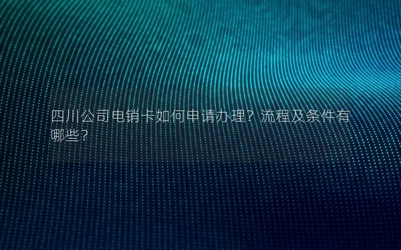 四川公司电销卡如何申请办理？流程及条件有哪些？