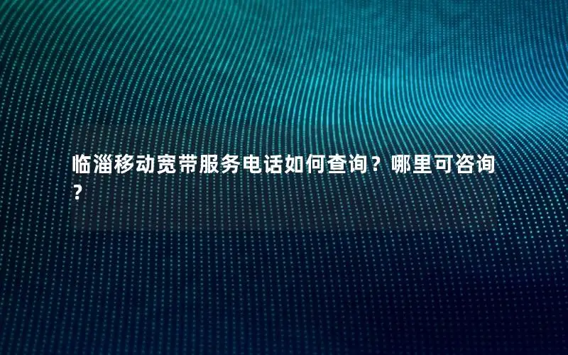 临淄移动宽带服务电话如何查询？哪里可咨询？