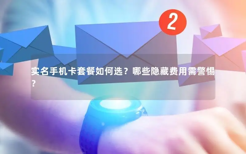 实名手机卡套餐如何选？哪些隐藏费用需警惕？