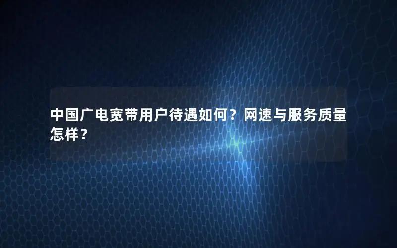 中国广电宽带用户待遇如何？网速与服务质量怎样？