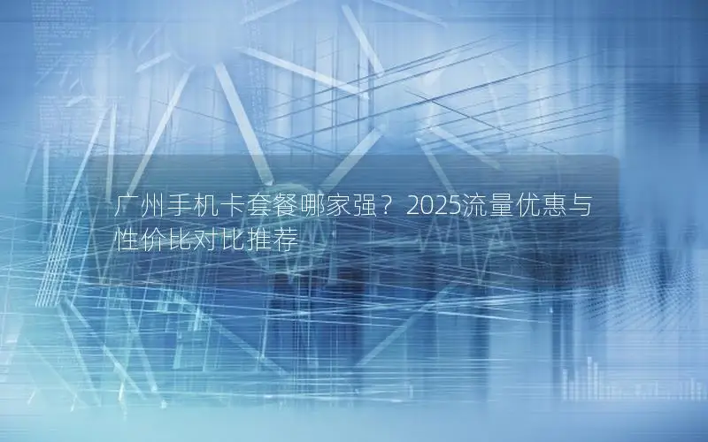 广州手机卡套餐哪家强？2025流量优惠与性价比对比推荐