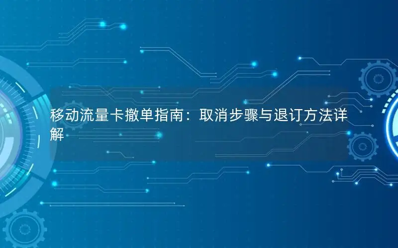 移动流量卡撤单指南：取消步骤与退订方法详解