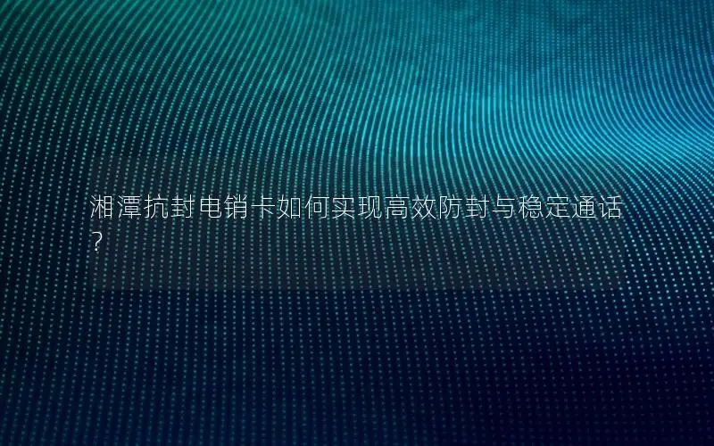 湘潭抗封电销卡如何实现高效防封与稳定通话？