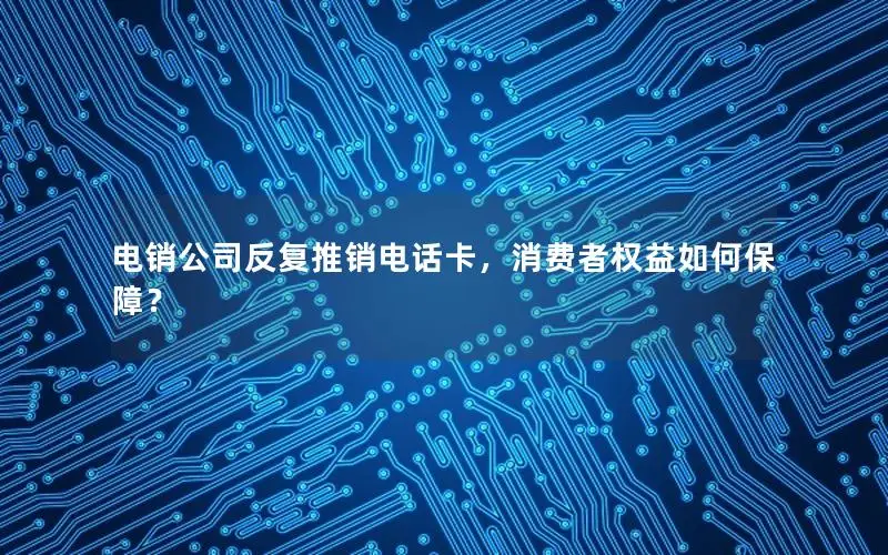 电销公司反复推销电话卡，消费者权益如何保障？