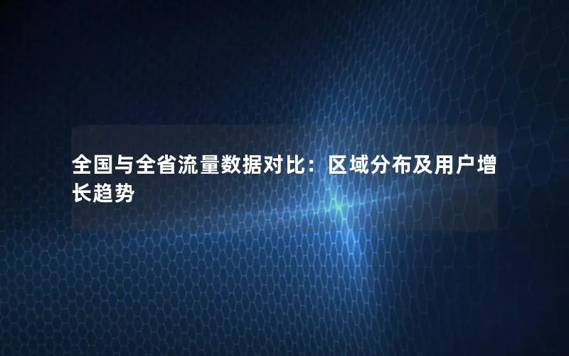 全国与全省流量数据对比：区域分布及用户增长趋势